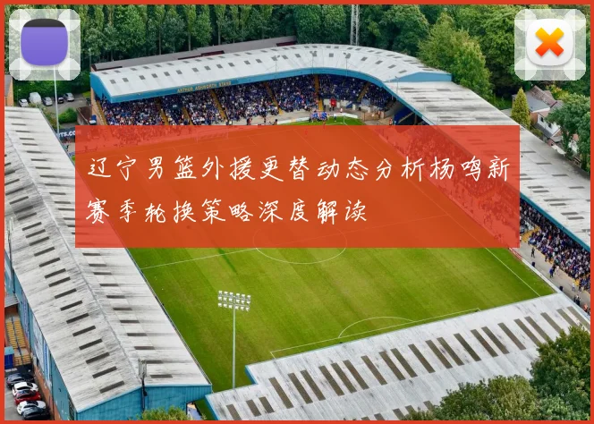辽宁男篮外援更替动态分析杨鸣新赛季轮换策略深度解读