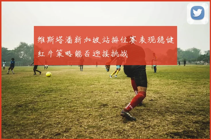 维斯塔潘新加坡站排位赛表现稳健红牛策略能否迎接挑战