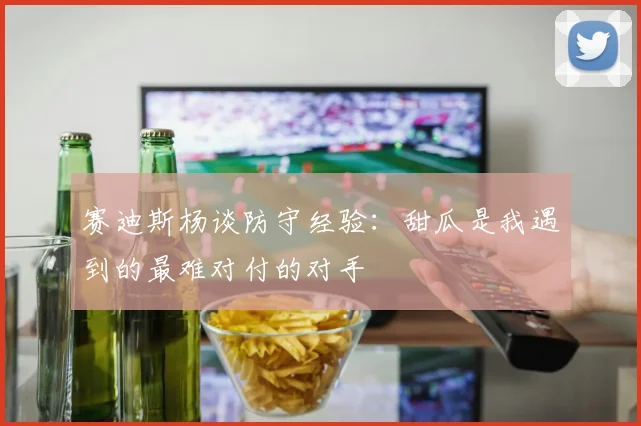 赛迪斯杨谈防守经验：甜瓜是我遇到的最难对付的对手