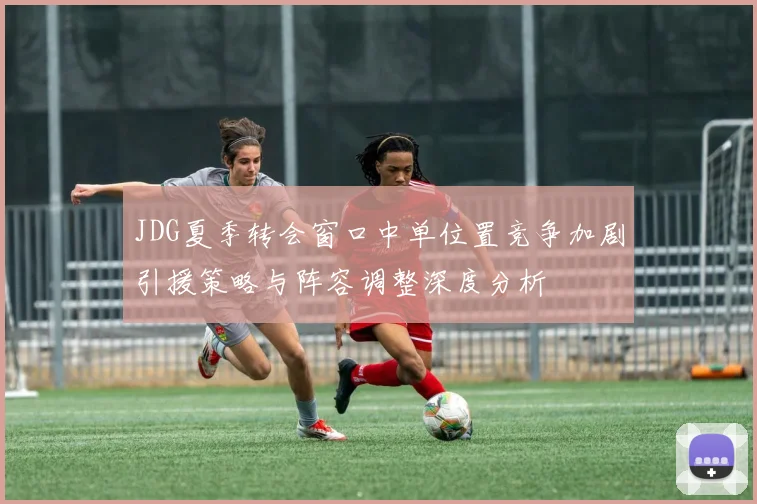 JDG夏季转会窗口中单位置竞争加剧引援策略与阵容调整深度分析