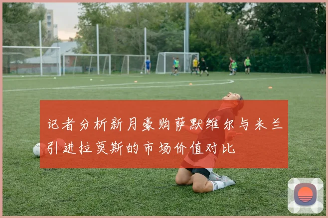 记者分析新月豪购萨默维尔与米兰引进拉莫斯的市场价值对比