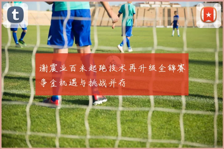 谢震业百米起跑技术再升级全锦赛争金机遇与挑战并存