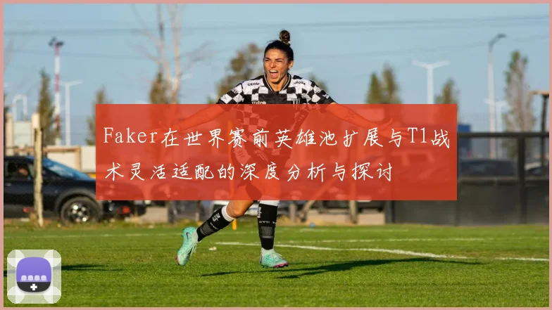 Faker在世界赛前英雄池扩展与T1战术灵活适配的深度分析与探讨